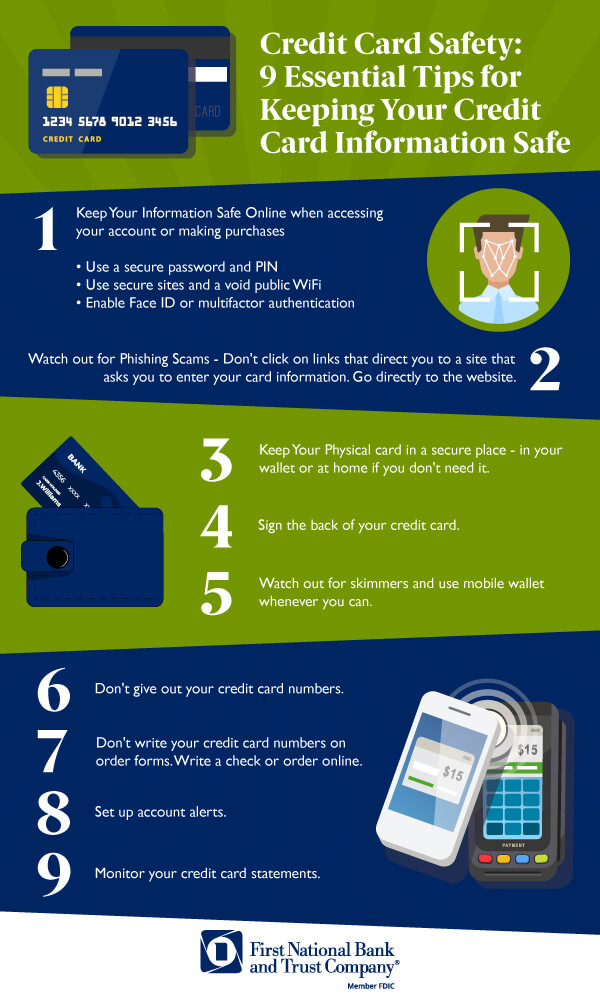 Credit Card Safety: 9 Essential Tips for Keeping Your Credit Card Information Safe    1 Keep Your Information Safe Online when accessing your account or making purchases   Use a secure password and PIN Use secure sites and a void public WiFi Enable Face ID or multifactor authentication   2 Watch out for Phishing Scams - Don't click on links that direct you to a site that asks you to enter your card information. Go directly to the website.     3 Keep Your Physical card in a secure place - in your wallet or at home if you don't need it.     4 Sign the back of your credit card.    5 Watch out for skimmers and use mobile wallet whenever you can.     6 Don't give out your credit card numbers.     7 Don't write your credit card numbers on order forms. Write a check or order online.     8 Set up account alerts.    9 Monitor your credit card statements.